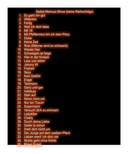 Setlist Mariuzz-Show (keine Reihenfolge) 	1.	Es geht mir gut 	2.	Willenlos 	3.	Fertig 	4.	Weil ich dich liebe 	5.	Mit 18 	6.	Mit Pfefferminz bin ich dein Prinz 	7.	Dicke 	8.	Keine Zeit 	9.	Rosi (Männer sind so schwach) 	10.	Wieder hier 	11.	Schweigen ist feige 	12.	Hier in der Kneipe  	13.	Lass uns leben 	14.	Johnny W. 	15.	Freiheit 	16.	Sexy 	17.	Kein Gefühl 	18.	Engel 	19.	Taximann 	20.	Ganz und gar 	21.	Halleluja 	22.	Steh auf 	23.	Nimm mich mit 	24.	Nur ein Traum 	25.	Supermann 	26.	Versuch dich zu erinnern 	27.	Ladykiller 	28.	Charly 	29.	Durch deine Liebe 	30.	Geiler is schon 	31.	Dreh dich nicht um 	32.	Der Junge auf dem weißen Pferd 	33.	Lieben werd‘ ich dich nie 	34.	Nichts geht ohne Kohle 	35.	Böser Engel
