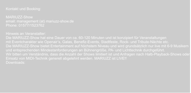Kontakt und Booking:  MARIUZZ-Show email: management (at) mariuzz-show.de Phone: 01577/1523762    Hinweis an Veranstalter: Die MARIUZZ-Show hat eine Dauer von ca. 60-120 Minuten und ist konzipiert für Veranstaltungen  mit Eventcharakter wie Openair’s, Galas, Benefiz-Events, Stadtfeste, Rock- und Tribute-Nächte etc. Die MARIUZZ-Show bietet Entertainment auf höchstem Niveau und wird grundsätzlich nur live mit 6-9 Musikern  und entsprechenden Mindestanforderungen an Bühnengröße, PA- und Lichttechnik durchgeführt.  Wir bitten um Verständnis, dass die Anzahl der Shows limitiert ist und Anfragen nach Halb-Playback-Shows oder  Einsatz von MIDI-Technik generell abgelehnt werden. MARIUZZ ist LIVE!! Downloads: