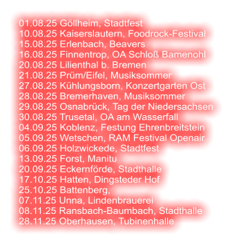 01.08.25 Göllheim, Stadtfest 10.08.25 Kaiserslautern, Foodrock-Festival 15.08.25 Erlenbach, Beavers 16.08.25 Finnentrop, OA Schloß Bamenohl 20.08.25 Lilienthal b. Bremen 21.08.25 Prüm/Eifel, Musiksommer 27.08.25 Kühlungsborn, Konzertgarten Ost 28.08.25 Bremerhaven, Musiksommer 29.08.25 Osnabrück, Tag der Niedersachsen 30.08.25 Trusetal, OA am Wasserfall 04.09.25 Koblenz, Festung Ehrenbreitstein 05.09.25 Wetschen, RAM Festival Openair 06.09.25 Holzwickede, Stadtfest 13.09.25 Forst, Manitu 20.09.25 Eckernförde, Stadthalle 17.10.25 Hatten, Dingsteder Hof 25.10.25 Battenberg,  07.11.25 Unna, Lindenbrauerei 08.11.25 Ransbach-Baumbach, Stadthalle 28.11.25 Oberhausen, Tubinenhalle