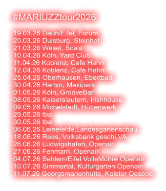 #MARIUZZtour2026  19.03.26 Daun/Eifel, Forum 20.03.26 Duisburg, Steinhof 21.03.26 Wesel, Scala 10.04.26 Köln, Yard Club 11.04.26 Koblenz, Cafe Hahn 12.04.26 Koblenz, Cafe Hahn 25.04.26 Oberhausen, Ebertbad 30.04.26 Hamm, Maxipark 01.05.26 Köln, GrooveBar 08.05.26 Kaiserslautern, Irishhouse 09.05.26 Michelstadt, Hüttenwerk 29.05.26 tba 30.05.26 tba 06.06.26 Leinefelde,Landesgartenschau 18.06.26 Rees, Volksbank geschl.VA 26.06.26 Ludwigshafen, Openair 27.06.26 Fehmarn, Openair 04.07.26 Sehlem/Eifel VolleMöhre Openair 10.07.26 Simmertal, Kulturgarten Openair 11.07.26 Georgsmarienhütte, Kolster Oesede