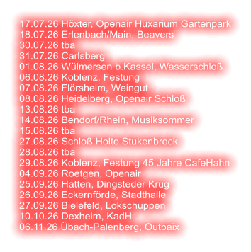 17.07.26 Höxter, Openair Huxarium Gartenpark 18.07.26 Erlenbach/Main, Beavers 30.07.26 tba 31.07.26 Carlsberg 01.08.26 Wülmersen b.Kassel, Wasserschloß 06.08.26 Koblenz, Festung 07.08.26 Flörsheim, Weingut 08.08.26 Heidelberg, Openair Schloß  13.08.26 tba 14.08.26 Bendorf/Rhein, Musiksommer 15.08.26 tba 27.08.26 Schloß Holte Stukenbrock 28.08.26 tba 29.08.26 Koblenz, Festung 45 Jahre CafeHahn 04.09.26 Roetgen, Openair 25.09.26 Hatten, Dingsteder Krug 26.09.26 Eckernförde, Stadthalle 27.09.26 Bielefeld, Lokschuppen 10.10.26 Dexheim, KadH  06.11.26 Übach-Palenberg, Outbaix