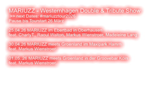 MARIUZZ - Westernhagen Double & Tribute Show  >> next Dates: #mariuzztour2026 Pause bis Tourstart 26 März  25.04.26 MARIUZZ im Ebertbad in Oberhausen feat. CharlyT., Raoul Walton, Markus Wienstroer, Madeleine Lang   30.04.26 MARIUZZ meets Groenland im Maxipark Hamm feat. Markus Wienstroer   01.05..26 MARIUZZ meets Groenland in der Groovebar Köln feat. Markus Wienstroer.