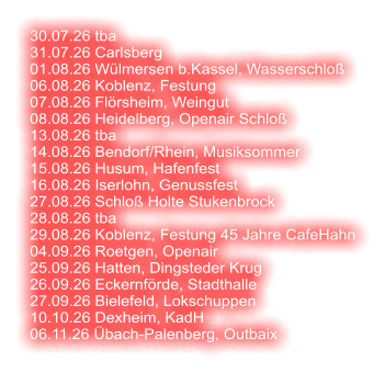 30.07.26 tba 31.07.26 Carlsberg 01.08.26 Wülmersen b.Kassel, Wasserschloß 06.08.26 Koblenz, Festung 07.08.26 Flörsheim, Weingut 08.08.26 Heidelberg, Openair Schloß  13.08.26 tba 14.08.26 Bendorf/Rhein, Musiksommer 15.08.26 Husum, Hafenfest 16.08.26 Iserlohn, Genussfest 27.08.26 Schloß Holte Stukenbrock 28.08.26 tba 29.08.26 Koblenz, Festung 45 Jahre CafeHahn 04.09.26 Roetgen, Openair 25.09.26 Hatten, Dingsteder Krug 26.09.26 Eckernförde, Stadthalle 27.09.26 Bielefeld, Lokschuppen 10.10.26 Dexheim, KadH  06.11.26 Übach-Palenberg, Outbaix