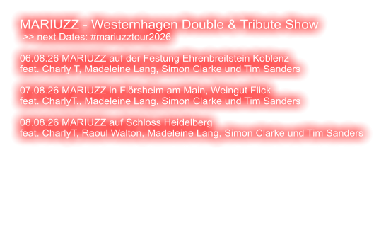 MARIUZZ - Westernhagen Double & Tribute Show  >> next Dates: #mariuzztour2026  06.08.26 MARIUZZ auf der Festung Ehrenbreitstein Koblenz feat. Charly T, Madeleine Lang, Simon Clarke und Tim Sanders  07.08.26 MARIUZZ in Flörsheim am Main, Weingut Flick feat. CharlyT., Madeleine Lang, Simon Clarke und Tim Sanders  08.08.26 MARIUZZ auf Schloss Heidelberg feat. CharlyT, Raoul Walton, Madeleine Lang, Simon Clarke und Tim Sanders