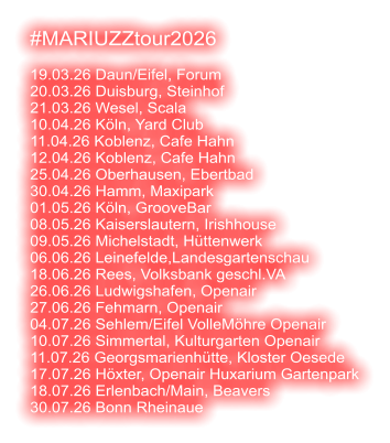 #MARIUZZtour2026  19.03.26 Daun/Eifel, Forum 20.03.26 Duisburg, Steinhof 21.03.26 Wesel, Scala 10.04.26 Köln, Yard Club 11.04.26 Koblenz, Cafe Hahn 12.04.26 Koblenz, Cafe Hahn 25.04.26 Oberhausen, Ebertbad 30.04.26 Hamm, Maxipark 01.05.26 Köln, GrooveBar 08.05.26 Kaiserslautern, Irishhouse 09.05.26 Michelstadt, Hüttenwerk 06.06.26 Leinefelde,Landesgartenschau 18.06.26 Rees, Volksbank geschl.VA 26.06.26 Ludwigshafen, Openair 27.06.26 Fehmarn, Openair 04.07.26 Sehlem/Eifel VolleMöhre Openair 10.07.26 Simmertal, Kulturgarten Openair 11.07.26 Georgsmarienhütte, Kloster Oesede 17.07.26 Höxter, Openair Huxarium Gartenpark 18.07.26 Erlenbach/Main, Beavers 30.07.26 Bonn Rheinaue
