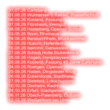 31.07.26 Carlsberg 01.08.26 Wülmersen b.Kassel, Wasserschloß 06.08.26 Koblenz, Festung 07.08.26 Flörsheim, Weingut 08.08.26 Heidelberg, Openair Schloß  13.08.26 Bonn, Rheinaue 14.08.26 Bendorf/Rhein, Musiksommer 15.08.26 Husum, Hafenfest 16.08.26 Iserlohn, Genussfest 27.08.26 Schloß Holte Stukenbrock 28.08.26 Hagen, Hengsteysee 29.08.26 Koblenz, Festung 45 Jahre CafeHahn 04.09.26 Roetgen, Openair 25.09.26 Hatten, Dingsteder Krug 26.09.26 Eckernförde, Stadthalle 27.09.26 Bielefeld, Lokschuppen 10.10.26 Dexheim, KadH  24.10.26 Erfurt, Stadtgarten 06.11.26 Übach-Palenberg, Outbaix  12.12.26 Weißenhorn bei Ulm